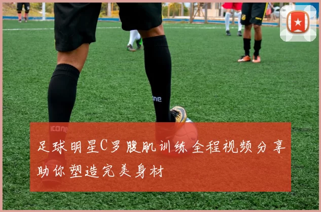 足球明星C罗腹肌训练全程视频分享助你塑造完美身材