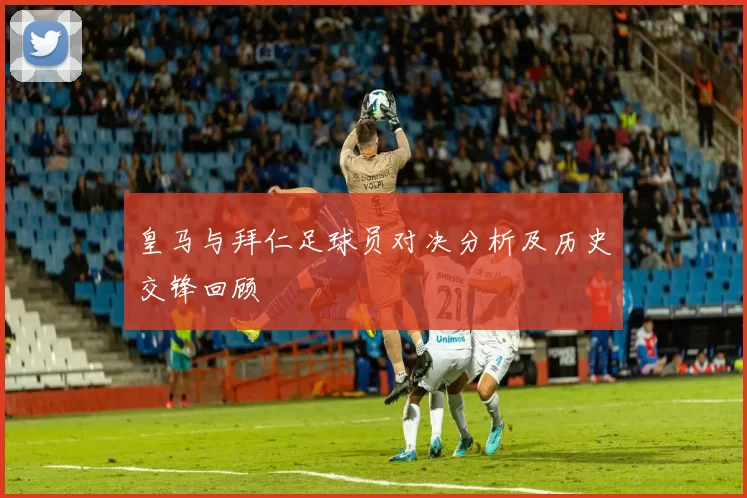 皇马与拜仁足球员对决分析及历史交锋回顾