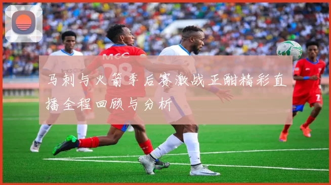 马刺与火箭季后赛激战正酣精彩直播全程回顾与分析