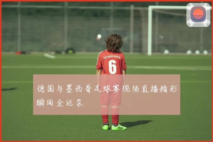 德国与墨西哥足球赛现场直播精彩瞬间全记录