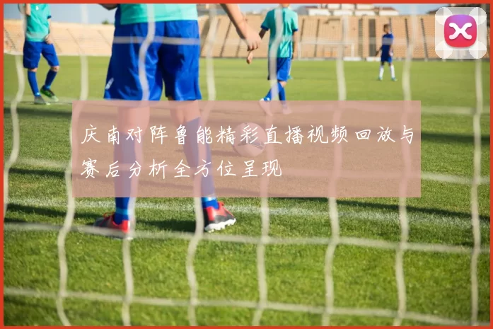 庆南对阵鲁能精彩直播视频回放与赛后分析全方位呈现