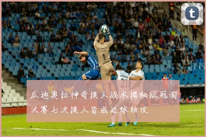 瓜迪奥拉神奇换人战术揭秘欧冠淘汰赛七次换人皆成进球助攻